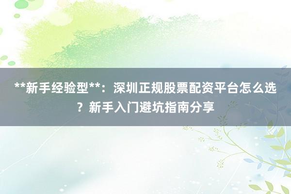 **新手经验型**:深圳正规股票配资平台怎么选?新手入门避坑指南分享