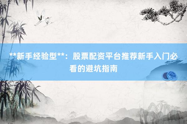 **新手经验型**:股票配资平台推荐新手入门必看的避坑指南